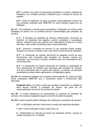 § 2º - A critério e às custas do interessado (prestador ou usuário), poderão ser
      instalados, nas unidades usuárias, medidores para o controle do volume de
      esgotos.

      § 3º - Todos os medidores, de água ou esgoto, serão calibrados e devem ter
      sua produção certificada pelo INMETRO ou outra entidade pública por ele
      delegada.

Art. 57 - Os medidores e demais peças necessárias à calibração de volume serão
instalados de acordo com os padrões técnicos recomendados pelo prestador de
serviços.

      § 1º - É facultado ao prestador de serviços redimensionar, remanejar ou
      substituir os medidores das ligações, quando constatada a necessidade
      técnica, mediante aviso aos usuários com antecedência mínima de 2 (dois)
      dias úteis, onde conste a justificativa para a ação pretendida.

      § 2º - Somente o prestador de serviços ou seu preposto poderá instalar,
      substituir ou remover o medidor, bem como indicar novos locais de instalação.

      § 3º - A substituição do medidor decorrente do desgaste normal de seus
      mecanismos será executada pelo prestador de serviços, sempre que
      necessário, sem ônus para o usuário, mediante aviso com antecedência de 5
      (cinco) dias úteis.

      § 4º - A substituição do medidor decorrente da violação ou danificação de
      seus mecanismos de medição será executada pelo prestador de serviços,
      com ônus financeiros para o usuário sem prejuízo, no entanto, da aplicação
      penalidades previstas neste regulamento e na legislação vigente.

Art. 58 - Os medidores instalados nas unidades usuária deverão ter o lacre do órgão
oficial competente INMETRO que o acompanha desde o fornecimento pelo
fabricante.

      Parágrafo único - O usuário, assim que constatar rompimento ou violação do
      lacre deverá informar o prestador de serviço, sob pena de ser
      responsabilizado nos termos do contrato de adesão.

Art. 59 - O usuário assegurará ao representante ou preposto do prestador de
serviços o livre acesso à ligação de água e ao ponto de coleta de esgotos.

Art. 60 O usuário poderá solicitar aferições dos medidores ao prestador de serviços.

      § 1º - A calibração será sem custos para o usuário nas seguintes situações:

      I - Até 1 (uma) verificação a cada 3 (três) anos; ou

      II - Independente do intervalo de tempo da verificação anterior, quando na
      análise constatar erro no medidor.




                                                                                    27
 