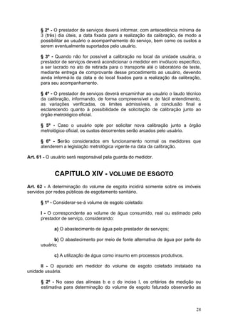 § 2º - O prestador de serviços deverá informar, com antecedência mínima de
      3 (três) dia úteis, a data fixada para a realização da calibração, de modo a
      possibilitar ao usuário o acompanhamento do serviço, bem como os custos a
      serem eventualmente suportados pelo usuário.

      § 3º - Quando não for possível a calibração no local da unidade usuária, o
      prestador de serviços deverá acondicionar o medidor em invólucro específico,
      a ser lacrado no ato de retirada para o transporte até o laboratório de teste,
      mediante entrega de comprovante desse procedimento ao usuário, devendo
      ainda informá-lo da data e do local fixados para a realização da calibração,
      para seu acompanhamento.

      § 4º - O prestador de serviços deverá encaminhar ao usuário o laudo técnico
      da calibração, informando, de forma compreensível e de fácil entendimento,
      as variações verificadas, os limites admissíveis, a conclusão final e
      esclarecendo quanto à possibilidade de solicitação de calibração junto ao
      órgão metrológico oficial.

      § 5º - Caso o usuário opte por solicitar nova calibração junto a órgão
      metrológico oficial, os custos decorrentes serão arcados pelo usuário.

      § 6º - Serão considerados em funcionamento normal os medidores que
      atenderem a legislação metrológica vigente na data da calibração.

Art. 61 - O usuário será responsável pela guarda do medidor.


             CAPITULO XIV - VOLUME DE ESGOTO
Art. 62 - A determinação do volume de esgoto incidirá somente sobre os imóveis
servidos por redes públicas de esgotamento sanitário.

      § 1º - Considerar-se-á volume de esgoto coletado:

      I - O correspondente ao volume de água consumido, real ou estimado pelo
      prestador de serviço, considerando:

            a) O abastecimento de água pelo prestador de serviços;

            b) O abastecimento por meio de fonte alternativa de água por parte do
      usuário;

            c) A utilização de água como insumo em processos produtivos.

      II - O apurado em medidor do volume de esgoto coletado instalado na
unidade usuária.

      § 2º - No caso das alíneas b e c do inciso I, os critérios de medição ou
      estimativa para determinação do volume de esgoto faturado observarão as



                                                                                 28
 