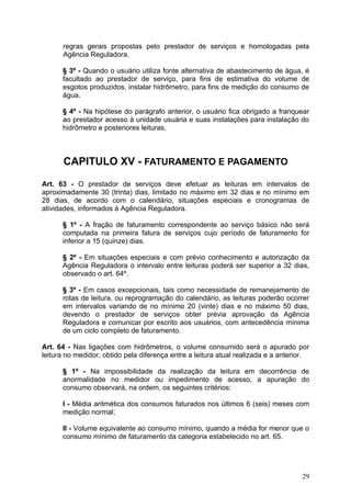 regras gerais propostas pelo prestador de serviços e homologadas pela
      Agência Reguladora.

      § 3º - Quando o usuário utiliza fonte alternativa de abastecimento de água, é
      facultado ao prestador de serviço, para fins de estimativa do volume de
      esgotos produzidos, instalar hidrômetro, para fins de medição do consumo de
      água.

      § 4º - Na hipótese do parágrafo anterior, o usuário fica obrigado a franquear
      ao prestador acesso à unidade usuária e suas instalações para instalação do
      hidrômetro e posteriores leituras.



       CAPITULO XV - FATURAMENTO E PAGAMENTO

Art. 63 - O prestador de serviços deve efetuar as leituras em intervalos de
aproximadamente 30 (trinta) dias, limitado no máximo em 32 dias e no mínimo em
28 dias, de acordo com o calendário, situações especiais e cronogramas de
atividades, informados à Agência Reguladora.

      § 1º - A fração de faturamento correspondente ao serviço básico não será
      computada na primeira fatura de serviços cujo período de faturamento for
      inferior a 15 (quinze) dias.

      § 2º - Em situações especiais e com prévio conhecimento e autorização da
      Agência Reguladora o intervalo entre leituras poderá ser superior a 32 dias,
      observado o art. 64º.

      § 3º - Em casos excepcionais, tais como necessidade de remanejamento de
      rotas de leitura, ou reprogramação do calendário, as leituras poderão ocorrer
      em intervalos variando de no mínimo 20 (vinte) dias e no máximo 50 dias,
      devendo o prestador de serviços obter prévia aprovação da Agência
      Reguladora e comunicar por escrito aos usuários, com antecedência mínima
      de um ciclo completo de faturamento.

Art. 64 - Nas ligações com hidrômetros, o volume consumido será o apurado por
leitura no medidor, obtido pela diferença entre a leitura atual realizada e a anterior.

      § 1º - Na impossibilidade da realização da leitura em decorrência de
      anormalidade no medidor ou impedimento de acesso, a apuração do
      consumo observará, na ordem, os seguintes critérios:

      I - Média aritmética dos consumos faturados nos últimos 6 (seis) meses com
      medição normal;

      II - Volume equivalente ao consumo mínimo, quando a média for menor que o
      consumo mínimo de faturamento da categoria estabelecido no art. 65.




                                                                                    29
 