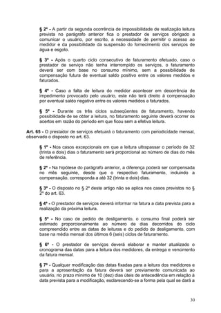 § 2º - A partir da segunda ocorrência de impossibilidade de realização leitura
      prevista no parágrafo anterior fica o prestador de serviços obrigado a
      comunicar o usuário, por escrito, a necessidade de permitir o acesso ao
      medidor e da possibilidade da suspensão do fornecimento dos serviços de
      água e esgoto.

      § 3º - Após o quarto ciclo consecutivo de faturamento efetuado, caso o
      prestador de serviço não tenha interrompido os serviços, o faturamento
      deverá ser com base no consumo mínimo, sem a possibilidade de
      compensação futura de eventual saldo positivo entre os valores medidos e
      faturados.

      § 4º - Caso a falta de leitura do medidor acontecer em decorrência de
      impedimento provocado pelo usuário, este não terá direito à compensação
      por eventual saldo negativo entre os valores medidos e faturados.

      § 5º - Durante os três ciclos subseqüentes de faturamento, havendo
      possibilidade de se obter a leitura, no faturamento seguinte deverá ocorrer os
      acertos em razão do período em que ficou sem a efetiva leitura.

Art. 65 - O prestador de serviços efetuará o faturamento com periodicidade mensal,
observado o disposto no art. 63.

      § 1º - Nos casos excepcionais em que a leitura ultrapassar o período de 32
      (trinta e dois) dias o faturamento será proporcional ao número de dias do mês
      de referência.

      § 2º - Na hipótese do parágrafo anterior, a diferença poderá ser compensada
      no mês seguinte, desde que o respectivo faturamento, incluindo a
      compensação, corresponda a até 32 (trinta e dois) dias.

      § 3º - O disposto no § 2º deste artigo não se aplica nos casos previstos no §
      2º do art. 63.

      § 4º - O prestador de serviços deverá informar na fatura a data prevista para a
      realização da próxima leitura.

      § 5º - No caso de pedido de desligamento, o consumo final poderá ser
      estimado proporcionalmente ao número de dias decorridos do ciclo
      compreendido entre as datas de leituras e do pedido de desligamento, com
      base na média mensal dos últimos 6 (seis) ciclos de faturamento.

      § 6º - O prestador de serviços deverá elaborar e manter atualizado o
      cronograma das datas para a leitura dos medidores, da entrega e vencimento
      da fatura mensal.

      § 7º - Qualquer modificação das datas fixadas para a leitura dos medidores e
      para a apresentação da fatura deverá ser previamente comunicada ao
      usuário, no prazo mínimo de 10 (dez) dias úteis de antecedência em relação à
      data prevista para a modificação, esclarecendo-se a forma pela qual se dará a



                                                                                  30
 