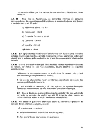 cobrança das diferenças dos valores decorrentes da modificação das datas
      de leitura.

Art. 66 - Para fins de faturamento, as demandas mínimas de consumo
correspondentes às economias não hidrometradas e as cadastradas de acordo com
o estabelecido no art. 25 serão:

            a) Residencial Social – 10 m3

            b) Residencial – 10 m3

            c) Comercial Pequeno – 10 m3

            d) Comercial – 20 m3

            e) Industrial – 30 m3

            f) Pública – 15 m3

Art. 67 - Em agrupamentos de imóveis ou em imóveis com mais de uma economia
dotados de um único medidor, a divisão do consumo entre as economias poderá ser
disciplinado e realizado pelo condomínio ou grupo de pessoas responsáveis pelos
imóveis.

Art. 68 - Caso o prestador de serviços tenha faturado valores incorretos ou deixado
de faturar, por motivo de sua responsabilidade, deverá observar os seguintes
procedimentos:

      I - No caso de faturamento a menor ou ausência de faturamento: não poderá
      efetuar cobrança complementar do usuário;

      II - No caso de faturamento a maior: providenciar a devolução, ao usuário, dos
      valores recebidos indevidamente.

      § 1º - O estabelecido deste artigo não será aplicado na hipótese de engano
      justificável, não decorrente de dolo ou culpa do prestador de serviços.

      § 2º - Caso a devolução já disponibilizada pelo prestador não seja viabilizada
      por ação ou omissão do usuário em até 90 (noventa) dias, caberá ao
      prestador efetuar a compensação nas faturas subseqüentes.

Art. 69 - Nos casos em que houver diferença a cobrar ou a devolver, o prestador de
serviços deverá informar ao usuário, quanto:

      I - À irregularidade constatada;

      II - À memória descritiva dos cálculos do valor apurado;

      III - Aos elementos de apuração da irregularidade;




                                                                                 31
 