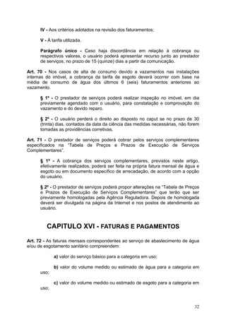 IV - Aos critérios adotados na revisão dos faturamentos;

      V - À tarifa utilizada.

      Parágrafo único - Caso haja discordância em relação à cobrança ou
      respectivos valores, o usuário poderá apresentar recurso junto ao prestador
      de serviços, no prazo de 15 (quinze) dias a partir da comunicação.

Art. 70 - Nos casos de alta de consumo devido a vazamentos nas instalações
internas do imóvel, a cobrança da tarifa de esgoto deverá ocorrer com base na
média de consumo de água dos últimos 6 (seis) faturamentos anteriores ao
vazamento.

      § 1º - O prestador de serviços poderá realizar inspeção no imóvel, em dia
      previamente agendado com o usuário, para constatação e comprovação do
      vazamento e do devido reparo.

      § 2º - O usuário perderá o direito ao disposto no caput se no prazo de 30
      (trinta) dias, contados da data da ciência das medidas necessárias, não forem
      tomadas as providências corretivas.

Art. 71 - O prestador de serviços poderá cobrar pelos serviços complementares
especificados na “Tabela de Preços e Prazos de Execução de Serviços
Complementares”.

      § 1º - A cobrança dos serviços complementares, previstos neste artigo,
      efetivamente realizados, poderá ser feita na própria fatura mensal de água e
      esgoto ou em documento específico de arrecadação, de acordo com a opção
      do usuário.

      § 2º - O prestador de serviços poderá propor alterações na “Tabela de Preços
      e Prazos de Execução de Serviços Complementares” que terão que ser
      previamente homologadas pela Agência Reguladora. Depois de homologada
      deverá ser divulgada na página da Internet e nos postos de atendimento ao
      usuário.



         CAPITULO XVI - FATURAS E PAGAMENTOS

Art. 72 - As faturas mensais correspondentes ao serviço de abastecimento de água
e/ou de esgotamento sanitário compreendem:

             a) valor do serviço básico para a categoria em uso;

             b) valor do volume medido ou estimado de água para a categoria em
      uso;

             c) valor do volume medido ou estimado de esgoto para a categoria em
      uso;



                                                                                32
 