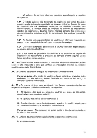 d) valores de serviços diversos, sanções, parcelamento e receitas
      recuperadas.

      § 1º - É vedado qualquer tipo de isenção de pagamento das tarifas de água e
      esgoto, sendo obrigatório o prestador de serviços cobrar as faturas de todos
      os consumidores que receberem quaisquer dos serviços prestados pela
      concessionária, e envidar todos os esforços no sentido de efetivamente
      receber os pagamentos, devendo manter rigoroso controle das cobranças e
      dos recebimentos e da interrupção do fornecimento dos serviços, quando for
      o caso.

      § 2º - As faturas serão apresentadas ao usuário, em intervalos regulares, de
      acordo com o calendário informado pelo prestador de serviços.

      § 3º - Desde que autorizado pelo usuário, a fatura poderá ser disponibilizada
      ao usuário por meio eletrônico.

      § 4º - Nos casos de problemas na emissão e no envio da via original ou
      incorreções no faturamento, o prestador de serviços emitirá segunda via da
      fatura sem ônus para o usuário.

Art. 73 - Quando houver alta de consumo, o prestador de serviços alertará o usuário
sobre o fato, instruindo-o para que verifique as instalações internas da unidade
usuária ou que evite desperdícios.

Art. 74 - A fatura deverá ser entregue no endereço da unidade usuária.

      Parágrafo único - Por opção do usuário, a fatura poderá ser enviada a outro
      endereço por ele indicado, sendo facultada ao prestador do serviço a
      cobrança por esta comodidade.

Art. 75 - Os prazos mínimos para vencimento das faturas, contados da data da
respectiva entrega na unidade usuária serão os seguintes:

      I - 15 (quinze) dias para as unidades usuárias de todas as categorias,
      ressalvada a mencionada no inciso II;

      II - 15 (quinze) dias para a categoria Pública; e

      III - 2 (dois) dias nos casos de desligamento a pedido do usuário, exceto para
      as unidades usuárias a que se refere o inciso anterior.

      Parágrafo único - Na contagem do prazo exclui o dia da apresentação e
      inclui o do vencimento.

Art. 76 - A fatura deverá conter obrigatoriamente as seguintes informações:

      I - Nome do usuário;




                                                                                 33
 