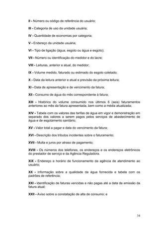 II - Número ou código de referência do usuário;

III - Categoria de uso da unidade usuária;

IV - Quantidade de economias por categoria;

V - Endereço da unidade usuária;

VI - Tipo de ligação (água, esgoto ou água e esgoto);

VII - Número ou identificação do medidor e do lacre;

VIII - Leituras, anterior e atual, do medidor;

IX - Volume medido, faturado ou estimado do esgoto coletado;

X - Data da leitura anterior e atual e previsão da próxima leitura;

XI - Data de apresentação e de vencimento da fatura;

XII - Consumo de água do mês correspondente à fatura;

XIII - Histórico do volume consumido nos últimos 6 (seis) faturamentos
anteriores ao mês da fatura apresentada, bem como a média atualizada;

XIV - Tabela com os valores das tarifas de água em vigor e demonstração em
separado dos valores a serem pagos pelos serviços de abastecimento de
água e de esgotamento sanitário;

XV - Valor total a pagar e data do vencimento da fatura;

XVI - Descrição dos tributos incidentes sobre o faturamento;

XVII - Multa e juros por atraso de pagamento;

XVIII - Os números dos telefones, os endereços e os endereços eletrônicos
do prestador de serviço e da Agência Reguladora.

XIX - Endereço e horário de funcionamento da agência de atendimento ao
usuário;

XX - Informação sobre a qualidade da água fornecida e tabela com os
padrões de referência;

XXI - Identificação de faturas vencidas e não pagas até a data de emissão da
fatura atual;

XXII - Aviso sobre a constatação de alta de consumo; e




                                                                         34
 