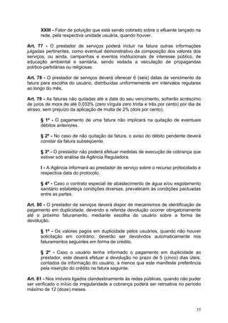 XXIII - Fator de poluição que está sendo cobrado sobre o efluente lançado na
      rede, pela respectiva unidade usuária, quando houver.

Art. 77 - O prestador de serviços poderá incluir na fatura outras informações
julgadas pertinentes, como eventual demonstrativo da composição dos valores dos
serviços, ou ainda, campanhas e eventos institucionais de interesse público, de
educação ambiental e sanitária, sendo vedada a veiculação de propagandas
político-partidárias ou religiosas.

Art. 78 - O prestador de serviços deverá oferecer 6 (seis) datas de vencimento da
fatura para escolha do usuário, distribuídas uniformemente em intervalos regulares
ao longo do mês.

Art. 79 - As faturas não quitadas até a data do seu vencimento, sofrerão acréscimo
de juros de mora de até 0,033% (zero vírgula zero trinta e três por cento) por dia de
atraso, sem prejuízo da aplicação de multa de 2% (dois por cento).

      § 1º - O pagamento de uma fatura não implicará na quitação de eventuais
      débitos anteriores.

      § 2º - No caso de não quitação da fatura, o aviso do débito pendente deverá
      constar da fatura subseqüente.

      § 3º - O prestador não poderá efetuar medidas de execução de cobrança que
      estiver sob análise da Agência Reguladora.

      I - A Agência informará ao prestador de serviço sobre o recurso protocolado e
      respectiva data do protocolo.

      § 4º - Caso o contrato especial de abastecimento de água e/ou esgotamento
      sanitário estabeleça condições diversas, prevalecem às condições pactuadas
      entre as partes.

Art. 80 - O prestador de serviços deverá dispor de mecanismos de identificação de
pagamento em duplicidade, devendo a referida devolução ocorrer obrigatoriamente
até o próximo faturamento, mediante escolha do usuário sobre a forma de
devolução.

      § 1º - Os valores pagos em duplicidade pelos usuários, quando não houver
      solicitação em contrário, deverão ser devolvidos automaticamente nos
      faturamentos seguintes em forma de crédito.

      § 2º - Caso o usuário tenha informado o pagamento em duplicidade ao
      prestador, este deverá efetuar a devolução no prazo de 5 (cinco) dias úteis,
      contados da informação do usuário, a menos que este manifeste preferência
      pela inserção do crédito na fatura seguinte.

Art. 81 - Nos imóveis ligados clandestinamente às redes públicas, quando não puder
ser verificado o início da irregularidade a cobrança poderá ser retroativa no período
máximo de 12 (doze) meses.



                                                                                  35
 