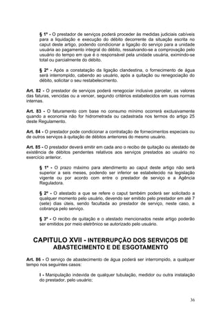 § 1º - O prestador de serviços poderá proceder às medidas judiciais cabíveis
      para a liquidação e execução do débito decorrente da situação escrita no
      caput deste artigo, podendo condicionar a ligação do serviço para a unidade
      usuária ao pagamento integral do débito, ressalvando-se a comprovação pelo
      usuário do tempo em que é o responsável pela unidade usuária, eximindo-se
      total ou parcialmente do débito.

      § 2º - Após a constatação da ligação clandestina, o fornecimento de água
      será interrompido, cabendo ao usuário, após a quitação ou renegociação do
      débito, solicitar o seu restabelecimento.

Art. 82 - O prestador de serviços poderá renegociar inclusive parcelar, os valores
das faturas, vencidas ou a vencer, segundo critérios estabelecidos em suas normas
internas.

Art. 83 - O faturamento com base no consumo mínimo ocorrerá exclusivamente
quando a economia não for hidrometrada ou cadastrada nos termos do artigo 25
deste Regulamento.

Art. 84 - O prestador pode condicionar a contratação de fornecimentos especiais ou
de outros serviços à quitação de débitos anteriores do mesmo usuário.

Art. 85 - O prestador deverá emitir em cada ano o recibo de quitação ou atestado de
existência de débitos pendentes relativos aos serviços prestados ao usuário no
exercício anterior.

      § 1º - O prazo máximo para atendimento ao caput deste artigo não será
      superior a seis meses, podendo ser inferior se estabelecido na legislação
      vigente ou por acordo com entre o prestador de serviço e a Agência
      Reguladora.

      § 2º - O atestado a que se refere o caput também poderá ser solicitado a
      qualquer momento pelo usuário, devendo ser emitido pelo prestador em até 7
      (sete) dias úteis, sendo facultada ao prestador de serviço, neste caso, a
      cobrança pelo serviço.

      § 3º - O recibo de quitação e o atestado mencionados neste artigo poderão
      ser emitidos por meio eletrônico se autorizado pelo usuário.


   CAPITULO XVII - INTERRUPÇÃO DOS SERVIÇOS DE
             ABASTECIMENTO E DE ESGOTAMENTO
Art. 86 - O serviço de abastecimento de água poderá ser interrompido, a qualquer
tempo nos seguintes casos:

      I - Manipulação indevida de qualquer tubulação, medidor ou outra instalação
      do prestador, pelo usuário;



                                                                                36
 