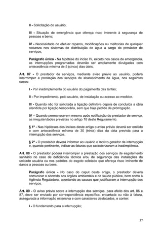 II - Solicitação do usuário.

      III - Situação de emergência que ofereça risco iminente à segurança de
      pessoas e bens;

      IV - Necessidade de efetuar reparos, modificações ou melhorias de qualquer
      natureza nos sistemas de distribuição de água a cargo do prestador de
      serviços;

      Parágrafo único - Na hipótese do inciso IV, exceto nos casos de emergência,
      as interrupções programadas deverão ser amplamente divulgadas com
      antecedência mínima de 5 (cinco) dias úteis.

Art. 87 - O prestador de serviços, mediante aviso prévio ao usuário, poderá
interromper a prestação dos serviços de abastecimento de água, nos seguintes
casos:

      I - Por inadimplemento do usuário do pagamento das tarifas;

      II - Por impedimento, pelo usuário, de instalação ou acesso ao medidor.

      III - Quando não for solicitada a ligação definitiva depois de concluída a obra
      atendida por ligação temporária, sem que haja pedido de prorrogação.

      IV – Quando permanecerem mesmo após notificação do prestador de serviço,
      as irregularidades previstas no artigo 18 deste Regulamento.

      § 1º - Nas hipóteses dos incisos deste artigo o aviso prévio deverá ser emitido
      e com antecedência mínima de 30 (trinta) dias da data prevista para a
      interrupção dos serviços.

      § 2º - O prestador deverá informar ao usuário o motivo gerador da interrupção
      e, quando pertinente, indicar as faturas que caracterizaram a inadimplência.

Art. 88 - O prestador poderá interromper a prestação dos serviços de esgotamento
sanitário no caso de deficiência técnica e/ou de segurança das instalações da
unidade usuária ou nos padrões do esgoto coletado que ofereça risco iminente de
danos a pessoas ou bens.

      Parágrafo único - No caso do caput deste artigo, o prestador deverá
      comunicar o ocorrido aos órgãos ambientais e de saúde pública, bem como à
      Agência Reguladora, apontando as causas que justificaram a interrupção dos
      serviços.

Art. 89 - O aviso prévio sobre a interrupção dos serviços, para efeito dos art. 86 e
87, deve ser enviado por correspondência específica, encartada ou não à fatura,
assegurada a informação ostensiva e com caracteres destacados, e conter:

      I - O fundamento para a interrupção;



                                                                                  37
 