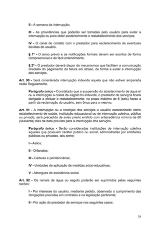 II - A semana da interrupção;

      III - As providências que poderão ser tomadas pelo usuário para evitar a
      interrupção ou para obter posteriormente o restabelecimento dos serviços;

      IV - O canal de contato com o prestador para esclarecimento de eventuais
      dúvidas do usuário.

      § 1º - O aviso prévio e as notificações formais devem ser escritos de forma
      compreensível e de fácil entendimento.

      § 2º - O prestador deverá dispor de mecanismos que facilitem a comunicação
      imediata do pagamento da fatura em atraso, de forma a evitar a interrupção
      dos serviços.

Art. 90 - Será considerada interrupção indevida aquela que não estiver amparada
neste Regulamento.

      Parágrafo único - Constatado que a suspensão do abastecimento de água e/
      ou a interrupção à coleta de esgoto foi indevida, o prestador de serviços ficará
      obrigado a efetuar o restabelecimento, no prazo máximo de 6 (seis) horas a
      partir da reclamação do usuário, sem ônus para o mesmo.

Art. 91 - A interrupção ou a restrição dos serviços a usuário caracterizado como
estabelecimento de saúde, instituição educacional ou de internação coletiva, público
ou privado, será precedida de aviso prévio emitido com antecedência mínima de 60
(sessenta) dias da data prevista para a interrupção dos serviços.

      Parágrafo único - Serão consideradas instituições de internação coletiva
      aquelas que possuam caráter público ou social, administradas por entidades
      públicas ou privadas, tais como:

      I - Asilos;

      II - Orfanatos;

      III - Cadeias e penitenciárias;

      IV - Unidades de aplicação de medidas sócio-educativas;

      V - Albergues de assistência social.

Art. 92 - Os ramais de água ou esgoto poderão ser suprimidos pelas seguintes
razões:

      I - Por interesse do usuário, mediante pedido, observado o cumprimento das
      obrigações previstas em contratos e na legislação pertinente;

      II - Por ação do prestador de serviços nos seguintes casos:



                                                                                   38
 