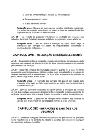 a) Corte do fornecimento por mais de 90 (noventa) dias;

             b) Desapropriação do imóvel;

             c) Fusão de ramais prediais.

      Parágrafo único - No caso de supressão do ramal de esgoto não residencial,
      por pedido do usuário, este deverá vir acompanhado da concordância dos
      órgãos de saúde pública e do meio ambiente.

Art. 93 - Fica vedado ao prestador interromper a prestação dos serviços aos
sábados, domingos, feriados (nacionais, estaduais e municipais) e suas vésperas.

      Parágrafo único - Não se aplica à condição do caput deste artigo a
      interrupção dos serviços nos casos de irregularidades constatadas e
      identificadas nas instalações.


 CAPITULO XVIII - RELIGAÇÃO E RESTABELECIMENTO

Art. 94 - Os procedimentos de religação e restabelecimento são caracterizados pela
retomada dos serviços de abastecimento de água e/ou de esgotamento sanitário
pelo prestador de serviços.

Art. 95 - Resolvido o motivo da interrupção, inclusive, quando for o caso, mediante
pagamento ou renegociação dos débitos, multas, juros e atualização, o prestador de
serviços restabelecerá o abastecimento de água e/ou o esgotamento sanitário no
prazo de até 48 (quarenta e oito) horas.

      Parágrafo único - A retomada dos serviços não poderá ser negada pelo
      prestador com base em fato superveniente ao motivo que fundamentou a
      primeira interrupção.

Art. 96 - Salvo se existirem obstáculos de ordem técnica, o prestador de serviços
deverá disponibilizar aos usuários procedimento de religação e restabelecimento de
urgência, caracterizado pelo prazo de 6 (seis) horas entre o pedido e o atendimento.

      Parágrafo único - O prestador de serviços deverá informar aos usuários os
      valores e os prazos relativos às religações normais e as de urgência.



       CAPITULO XIX - INFRAÇÕES E SANÇÕES AOS
                                  USUÁRIOS

Art. 97 - Constituem infrações passíveis de aplicação de penalidades as previstas
neste Regulamento e no Contrato de Adesão e a prática pelo usuário de qualquer
das seguintes ações ou omissões:


                                                                                 39
 