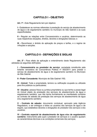 CAPITULO I - OBJETIVO

      Art. 1º - Este Regulamento tem por objetivo:

      I - Estabelecer as normas referentes à prestação do serviço de abastecimento
      de água e de esgotamento sanitário no município de São Gabriel e as suas
      especificidades;

      II - Regular as relações entre Concessionária e usuários, determinando as
      suas respectivas situações, direitos, deveres e obrigações básicas; e

      III - Reconhecer o âmbito de aplicação de preços e tarifas, e o regime de
      infrações e sanções.



               CAPITULO II - DEFINIÇÕES E SIGLAS

      Art. 2º - Para efeito de aplicação e entendimento deste Regulamento são
adotadas as seguintes definições:

      I - Concessionária ou prestador de serviço: sociedade constituída pela
      licitante vencedora da Concorrência Pública nº 002/2011 para prestar o
      serviço de abastecimento de água e de esgotamento sanitário no Município
      de São Gabriel;

      II - Poder Concedente: Município de São Gabriel / RS;

      III - Imóvel: Toda a propriedade, terreno ou edificação ocupada ou utilizada
      para fins públicos ou particulares;

      IV - Usuário: pessoa física ou jurídica proprietária ou que tenha a posse legal
      do imóvel objeto da prestação dos serviços de abastecimento de água e
      esgotamento sanitário, que não tenha formalmente se manifestado contrária
      ao contrato de adesão de prestação dos serviços de abastecimento de água
      e/ou esgotamento sanitário;

      V - Contrato de adesão: documento contratual, aprovado pela Agência
      Reguladora, a ser entregue a todos os usuários dos serviços de água e de
      esgoto, que estabelece deveres e obrigações do prestador dos serviços e dos
      usuários;

      VI - Contrato especial de abastecimento de água e/ou de esgotamento
      sanitário: instrumento pelo qual o prestador de serviços e o usuário ajustam
      as características técnicas e as condições comerciais dos serviços;




                                                                                   4
 