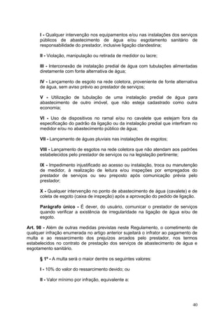 I - Qualquer intervenção nos equipamentos e/ou nas instalações dos serviços
      públicos de abastecimento de água e/ou esgotamento sanitário de
      responsabilidade do prestador, inclusive ligação clandestina;

      II - Violação, manipulação ou retirada de medidor ou lacre;

      III - Interconexão de instalação predial de água com tubulações alimentadas
      diretamente com fonte alternativa de água;

      IV - Lançamento de esgoto na rede coletora, proveniente de fonte alternativa
      de água, sem aviso prévio ao prestador de serviços;

      V - Utilização de tubulação de uma instalação predial de água para
      abastecimento de outro imóvel, que não esteja cadastrado como outra
      economia;

      VI - Uso de dispositivos no ramal e/ou no cavalete que estejam fora da
      especificação do padrão da ligação ou da instalação predial que interfiram no
      medidor e/ou no abastecimento público de água;

      VII - Lançamento de águas pluviais nas instalações de esgotos;

      VIII - Lançamento de esgotos na rede coletora que não atendam aos padrões
      estabelecidos pelo prestador de serviços ou na legislação pertinente;

      IX - Impedimento injustificado ao acesso ou instalação, troca ou manutenção
      de medidor, à realização de leitura e/ou inspeções por empregados do
      prestador de serviços ou seu preposto após comunicação prévia pelo
      prestador;

      X - Qualquer intervenção no ponto de abastecimento de água (cavalete) e de
      coleta de esgoto (caixa de inspeção) após a aprovação do pedido de ligação.

      Parágrafo único - É dever, do usuário, comunicar o prestador de serviços
      quando verificar a existência de irregularidade na ligação de água e/ou de
      esgoto.

Art. 98 - Além de outras medidas previstas neste Regulamento, o cometimento de
qualquer infração enumerada no artigo anterior sujeitará o infrator ao pagamento de
multa e ao ressarcimento dos prejuízos arcados pelo prestador, nos termos
estabelecidos no contrato de prestação dos serviços de abastecimento de água e
esgotamento sanitário.

      § 1º - A multa será o maior dentre os seguintes valores:

      I - 10% do valor do ressarcimento devido; ou

      II - Valor mínimo por infração, equivalente a:




                                                                                40
 