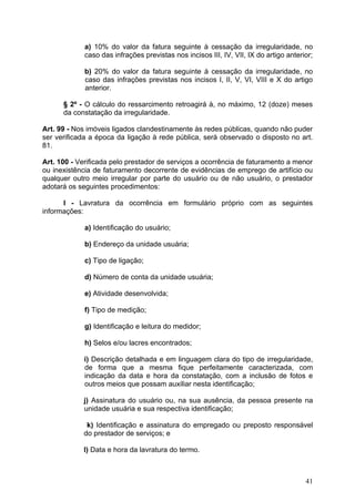 a) 10% do valor da fatura seguinte à cessação da irregularidade, no
             caso das infrações previstas nos incisos III, IV, VII, IX do artigo anterior;

             b) 20% do valor da fatura seguinte à cessação da irregularidade, no
             caso das infrações previstas nos incisos I, II, V, VI, VIII e X do artigo
             anterior.

      § 2º - O cálculo do ressarcimento retroagirá à, no máximo, 12 (doze) meses
      da constatação da irregularidade.

Art. 99 - Nos imóveis ligados clandestinamente às redes públicas, quando não puder
ser verificada a época da ligação à rede pública, será observado o disposto no art.
81.

Art. 100 - Verificada pelo prestador de serviços a ocorrência de faturamento a menor
ou inexistência de faturamento decorrente de evidências de emprego de artifício ou
qualquer outro meio irregular por parte do usuário ou de não usuário, o prestador
adotará os seguintes procedimentos:

      I - Lavratura da ocorrência em formulário próprio com as seguintes
informações:

             a) Identificação do usuário;

             b) Endereço da unidade usuária;

             c) Tipo de ligação;

             d) Número de conta da unidade usuária;

             e) Atividade desenvolvida;

             f) Tipo de medição;

             g) Identificação e leitura do medidor;

             h) Selos e/ou lacres encontrados;

             i) Descrição detalhada e em linguagem clara do tipo de irregularidade,
             de forma que a mesma fique perfeitamente caracterizada, com
             indicação da data e hora da constatação, com a inclusão de fotos e
             outros meios que possam auxiliar nesta identificação;

            j) Assinatura do usuário ou, na sua ausência, da pessoa presente na
            unidade usuária e sua respectiva identificação;

             k) Identificação e assinatura do empregado ou preposto responsável
            do prestador de serviços; e

            l) Data e hora da lavratura do termo.



                                                                                       41
 