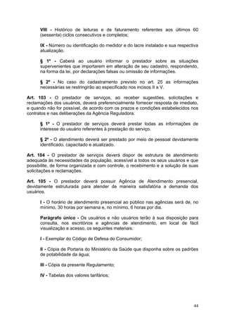 VIII - Histórico de leituras e de faturamento referentes aos últimos 60
      (sessenta) ciclos consecutivos e completos;

      IX - Número ou identificação do medidor e do lacre instalado e sua respectiva
      atualização.

      § 1º - Caberá ao usuário informar o prestador sobre as situações
      supervenientes que importarem em alteração de seu cadastro, respondendo,
      na forma da lei, por declarações falsas ou omissão de informações.

      § 2º - No caso do cadastramento previsto no art. 25 as informações
      necessárias se restringirão ao especificado nos incisos II a V.

Art. 103 - O prestador de serviços, ao receber sugestões, solicitações e
reclamações dos usuários, deverá preferencialmente fornecer resposta de imediato,
e quando não for possível, de acordo com os prazos e condições estabelecidos nos
contratos e nas deliberações da Agência Reguladora.

      § 1º - O prestador de serviços deverá prestar todas as informações de
      interesse do usuário referentes à prestação do serviço.

      § 2º - O atendimento deverá ser prestado por meio de pessoal devidamente
      identificado, capacitado e atualizado.

Art. 104 - O prestador de serviços deverá dispor de estrutura de atendimento
adequada às necessidades da população, acessível a todos os seus usuários e que
possibilite, de forma organizada e com controle, o recebimento e a solução de suas
solicitações e reclamações.

Art. 105 - O prestador deverá possuir Agência de Atendimento presencial,
devidamente estruturada para atender de maneira satisfatória a demanda dos
usuários.

      I - O horário de atendimento presencial ao público nas agências será de, no
      mínimo, 30 horas por semana e, no mínimo, 6 horas por dia.

      Parágrafo único - Os usuários e não usuários terão à sua disposição para
      consulta, nos escritórios e agências de atendimento, em local de fácil
      visualização e acesso, os seguintes materiais:

      I - Exemplar do Código de Defesa do Consumidor;

      II - Cópia de Portaria do Ministério da Saúde que disponha sobre os padrões
      de potabilidade da água;

      III - Cópia da presente Regulamento;

      IV - Tabelas dos valores tarifários;




                                                                                44
 