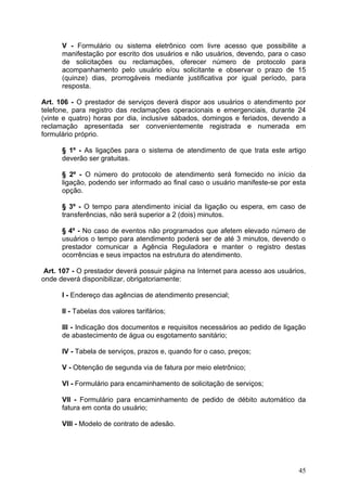 V - Formulário ou sistema eletrônico com livre acesso que possibilite a
      manifestação por escrito dos usuários e não usuários, devendo, para o caso
      de solicitações ou reclamações, oferecer número de protocolo para
      acompanhamento pelo usuário e/ou solicitante e observar o prazo de 15
      (quinze) dias, prorrogáveis mediante justificativa por igual período, para
      resposta.

Art. 106 - O prestador de serviços deverá dispor aos usuários o atendimento por
telefone, para registro das reclamações operacionais e emergenciais, durante 24
(vinte e quatro) horas por dia, inclusive sábados, domingos e feriados, devendo a
reclamação apresentada ser convenientemente registrada e numerada em
formulário próprio.

      § 1º - As ligações para o sistema de atendimento de que trata este artigo
      deverão ser gratuitas.

      § 2º - O número do protocolo de atendimento será fornecido no início da
      ligação, podendo ser informado ao final caso o usuário manifeste-se por esta
      opção.

      § 3º - O tempo para atendimento inicial da ligação ou espera, em caso de
      transferências, não será superior a 2 (dois) minutos.

      § 4º - No caso de eventos não programados que afetem elevado número de
      usuários o tempo para atendimento poderá ser de até 3 minutos, devendo o
      prestador comunicar a Agência Reguladora e manter o registro destas
      ocorrências e seus impactos na estrutura do atendimento.

 Art. 107 - O prestador deverá possuir página na Internet para acesso aos usuários,
onde deverá disponibilizar, obrigatoriamente:

      I - Endereço das agências de atendimento presencial;

      II - Tabelas dos valores tarifários;

      III - Indicação dos documentos e requisitos necessários ao pedido de ligação
      de abastecimento de água ou esgotamento sanitário;

      IV - Tabela de serviços, prazos e, quando for o caso, preços;

      V - Obtenção de segunda via de fatura por meio eletrônico;

      VI - Formulário para encaminhamento de solicitação de serviços;

      VII - Formulário para encaminhamento de pedido de débito automático da
      fatura em conta do usuário;

      VIII - Modelo de contrato de adesão.




                                                                                45
 
