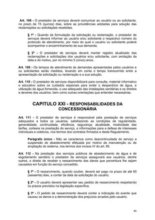 Art. 108 - O prestador de serviços deverá comunicar ao usuário ou ao solicitante,
no prazo de 15 (quinze) dias, sobre as providências adotadas para solução das
reclamações ou solicitações recebidas.

      § 1º - Quando da formulação da solicitação ou reclamação, o prestador de
      serviços deverá informar ao usuário e/ou solicitante o respectivo número do
      protocolo de atendimento, por meio do qual o usuário ou solicitante poderá
      acompanhar o encaminhamento de sua demanda.

      § 2º - O prestador de serviços deverá manter registro atualizado das
      reclamações e solicitações dos usuários e/ou solicitante, com anotação da
      data e do motivo, por no mínimo 5 (cinco) anos.

Art. 109 - Os tempos de atendimento às demandas apresentadas pelos usuários e
ou solicitantes serão medidos, levando em conta o tempo transcorrido entre a
apresentação da solicitação ou reclamação e a sua solução.

Art. 110 - O prestador de serviços disponibilizará para consulta, material informativo
e educativo sobre os cuidados especiais para evitar o desperdício de água, a
utilização da água fornecida, o uso adequado das instalações sanitárias e os direitos
e deveres dos usuários, bem como outras orientações que entender necessárias.


          CAPITULO XXI - RESPONSABILIDADES DA
                             CONCESSIONÁRIA
Art. 111 - O prestador de serviços é responsável pela prestação de serviços
adequados a todos os usuários, satisfazendo as condições de regularidade,
generalidade, continuidade, eficiência, segurança, atualidade, modicidade das
tarifas, cortesia na prestação do serviço, e informações para a defesa de interesses
individuais e coletivos, nos termos dos contratos firmados e deste Regulamento.

      Parágrafo único - Não se caracteriza como descontinuidade do serviço a
      suspensão do abastecimento efetuada por motivo de manutenção ou de
      ampliação do sistema, nos termos dos incisos IV do art. 85.

Art. 112 - Na prestação dos serviços públicos de abastecimento de água e de
esgotamento sanitário o prestador de serviços assegurará aos usuários, dentre
outros, o direito de receber o ressarcimento dos danos que porventura lhe sejam
causados em função do serviço concedido.

      § 1º - O ressarcimento, quando couber, deverá ser pago no prazo de até 60
      (sessenta) dias, a contar da data da solicitação do usuário.

      § 2º - O usuário deverá apresentar seu pedido de ressarcimento respeitando
      os prazos previstos na legislação específica.

      § 3º - O pedido de ressarcimento deverá conter a indicação do evento que
      causou os danos e a demonstração dos prejuízos arcados pelo usuário.



                                                                                   46
 
