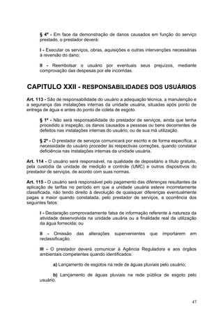 § 4º - Em face da demonstração de danos causados em função do serviço
      prestado, o prestador deverá:

      I - Executar os serviços, obras, aquisições e outras intervenções necessárias
      à reversão do dano;

      II - Reembolsar o usuário por eventuais seus prejuízos, mediante
      comprovação das despesas por ele incorridas.


CAPITULO XXII - RESPONSABILIDADES DOS USUÁRIOS
Art. 113 - São de responsabilidade do usuário a adequação técnica, a manutenção e
a segurança das instalações internas da unidade usuária, situadas após ponto de
entrega de água e antes do ponto de coleta de esgoto.

      § 1º - Não será responsabilidade do prestador de serviços, ainda que tenha
      procedido a inspeção, os danos causados a pessoas ou bens decorrentes de
      defeitos nas instalações internas do usuário, ou de sua má utilização.

      § 2º - O prestador de serviços comunicará por escrito e de forma específica, a
      necessidade do usuário proceder às respectivas correções, quando constatar
      deficiência nas instalações internas da unidade usuária.

Art. 114 - O usuário será responsável, na qualidade de depositário a título gratuito,
pela custódia da unidade de medição e controle (UMC) e outros dispositivos do
prestador de serviços, de acordo com suas normas.

Art. 115 - O usuário será responsável pelo pagamento das diferenças resultantes da
aplicação de tarifas no período em que a unidade usuária esteve incorretamente
classificada, não tendo direito à devolução de quaisquer diferenças eventualmente
pagas a maior quando constatada, pelo prestador de serviços, a ocorrência dos
seguintes fatos:

      I - Declaração comprovadamente falsa de informação referente à natureza da
      atividade desenvolvida na unidade usuária ou a finalidade real da utilização
      da água fornecida; ou

      II - Omissão       das   alterações   supervenientes   que   importarem    em
      reclassificação.

      III - O prestador deverá comunicar à Agência Reguladora e aos órgãos
      ambientais competentes quando identificados:

             a) Lançamento de esgotos na rede de águas pluviais pelo usuário;

            b) Lançamento de águas pluviais na rede pública de esgoto pelo
      usuário.



                                                                                  47
 