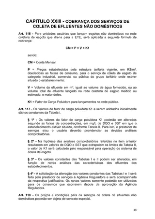 CAPITULO XXIII - COBRANÇA DOS SERVIÇOS DE
          COLETA DE EFLUENTES NÃO DOMÉSTICOS
Art. 116 - Para unidades usuárias que lançam esgotos não domésticos na rede
coletora de esgoto que drena para a ETE, será aplicada a seguinte fórmula de
cobrança:

                                 CM = P × V × K1

      sendo:

      CM = Conta Mensal

      P = Preços estabelecidos pela estrutura tarifária vigente, em R$/m³,
      obedecidas as faixas de consumo, para o serviço de coleta de esgoto da
      categoria industrial, comercial ou pública do grupo tarifário onde estiver
      situado o estabelecimento.

      V = Volume do efluente em m³, igual ao volume de água fornecido, ou ao
      volume total de efluente lançado na rede coletora de esgoto medido ou
      estimado, o maior deles.

      K1 = Fator de Carga Poluidora para lançamentos na rede pública.

Art. 117 - Os valores do fator de carga poluidora K1 a serem adotados inicialmente
são os constantes da Tabela I.

      § 1º - Os valores do fator de carga poluidora K1 poderão ser alterados
      segundo as faixas de concentrações, em mg/l, de DQO e SST em que o
      estabelecimento estiver situado, conforme Tabela II. Para isto, o prestador de
      serviços e/ou o usuário deverão providenciar as devidas análises
      comprobatórias.

      § 2º - Na hipótese das análises comprobatórias referidas no item anterior
      resultarem em valores de DQO e SST que extrapolam os limites da Tabela II,
      o valor de K1 será calculado pelo responsável pela operação do sistema de
      coleta de esgoto.

      § 3º - Os valores constantes das Tabelas I e II podem ser alterados, em
      função de novas análises das características dos efluentes dos
      estabelecimentos.

      § 4º - A solicitação da alteração dos valores constantes das Tabelas I e II será
      feita pelo prestador de serviços à Agência Reguladora e será acompanhada
      da respectiva justificativa. Os novos valores somente poderão ser utilizados
      para os consumos que ocorrerem depois da aprovação da Agência
      Reguladora.

Art. 118 - Os preços e condições para os serviços de coleta de efluentes não
domésticos poderão ser objeto de contrato especial.


                                                                                   48
 