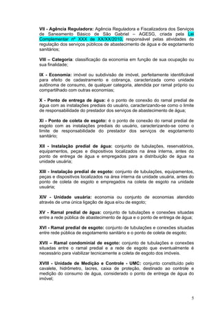 VII - Agência Reguladora: Agência Reguladora e Fiscalizadora dos Serviços
de Saneamento Básico de São Gabriel – AGESG, criada pela Lei
Complementar nº XXX de XX/XX/2010, responsável pelas atividades de
regulação dos serviços públicos de abastecimento de água e de esgotamento
sanitários;

VIII – Categoria: classificação da economia em função de sua ocupação ou
sua finalidade;

IX - Economia: imóvel ou subdivisão de imóvel, perfeitamente identificável
para efeito de cadastramento e cobrança, caracterizada como unidade
autônoma de consumo, de qualquer categoria, atendida por ramal próprio ou
compartilhado com outras economias;

X - Ponto de entrega de água: é o ponto de conexão do ramal predial de
água com as instalações prediais do usuário, caracterizando-se como o limite
de responsabilidade do prestador dos serviços de abastecimento de água;

XI - Ponto de coleta de esgoto: é o ponto de conexão do ramal predial de
esgoto com as instalações prediais do usuário, caracterizando-se como o
limite de responsabilidade do prestador dos serviços de esgotamento
sanitário;

XII - Instalação predial de água: conjunto de tubulações, reservatórios,
equipamentos, peças e dispositivos localizados na área interna, antes do
ponto de entrega de água e empregados para a distribuição de água na
unidade usuária;

XIII - Instalação predial de esgoto: conjunto de tubulações, equipamentos,
peças e dispositivos localizados na área interna da unidade usuária, antes do
ponto de coleta de esgoto e empregados na coleta de esgoto na unidade
usuária;

XIV - Unidade usuária: economia ou conjunto de economias atendido
através de uma única ligação de água e/ou de esgoto;

XV - Ramal predial de água: conjunto de tubulações e conexões situadas
entre a rede pública de abastecimento de água e o ponto de entrega de água;

XVI - Ramal predial de esgoto: conjunto de tubulações e conexões situadas
entre rede pública de esgotamento sanitário e o ponto de coleta de esgoto;

XVII – Ramal condominial de esgoto: conjunto de tubulações e conexões
situadas entre o ramal predial e a rede de esgoto que eventualmente é
necessário para viabilizar tecnicamente a coleta de esgoto dos imóveis.

XVIII - Unidade de Medição e Controle - UMC: conjunto constituído pelo
cavalete, hidrômetro, lacres, caixa de proteção, destinado ao controle e
medição do consumo de água, considerado o ponto de entrega de água do
imóvel;



                                                                           5
 