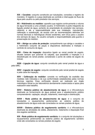 XIX – Cavalete: conjunto constituído por tubulações, conexões e registro de
      manobra. O registro é a peça destinada ao controle e interrupção do fluxo de
      água pelo usuário ou pelo prestador dos serviços;

      XX – Hidrômetro ou medidor: aparelho que registra continuamente o volume
      de água fornecido a uma unidade usuária. O hidrômetro é parte integrante da
      ligação predial de água, portanto de propriedade do prestador dos serviços,
      cabendo a ele a responsabilidade pela sua instalação, manutenção,
      calibração e substituição, de acordo com as recomendações definidas em
      normas técnicas e metrológicas oficiais existentes, sem ônus para o usuário
      dos serviços de água. Ao usuário compete a responsabilidade pela guarda e
      preservação do medidor;

      XXI – Abrigo ou caixa de proteção: compartimento que abriga o cavalete e
      o hidrômetro conjunto de peças e dispositivos destinados à medição e
      controle do consumo de água;

      XXII - Caixa de inspeção: dispositivo ligado ao ramal predial de esgoto,
      situado sempre que possível na calçada, que possibilite a inspeção e a
      desobstrução do ramal predial, considerado o ponto de coleta de esgoto do
      imóvel;

      XXIII - Ligação de água: conjunto constituído pelo ramal predial de água e
pela UMC;

      XXIV - Ligação de esgoto: conjunto constituído pelo ramal predial de esgoto
      e pela caixa de inspeção;

      XXV - Calibração do medidor: consiste na verificação da exatidão das
      medidas nele indicadas e de sua conformidade estabelecidas pelas normas
      técnicas vigentes. Essa verificação deverá ser realizada por órgão
      metrológico oficial ou por laboratórios devidamente credenciados e aptos para
      realizarem este trabalho;

      XXVI - Sistema público de abastecimento de água: é a infra-estrutura
      destinada ao fornecimento de água potável para o abastecimento público
      compreendendo: captação, adução, tratamento, reservação e distribuição;

      XXVII - Rede pública de abastecimento de água: é o conjunto de
      tubulações e equipamentos pertencentes ao sistema público de
      abastecimento de água onde são conectados os ramais prediais de água;

      XXVIII - Sistema público de esgotamento sanitário: é a infra-estrutura
      destinada às atividades de coleta, afastamento, tratamento e disposição final
      dos esgotos sanitários;

      XIX - Rede pública de esgotamento sanitário: é o conjunto de tubulações e
      equipamentos pertencentes ao sistema público de esgotamento sanitário
      onde são conectados os ramais prediais de esgoto;



                                                                                 6
 