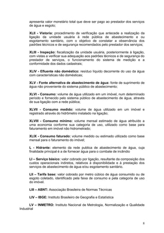 apresenta valor monetário total que deve ser pago ao prestador dos serviços
      de água e esgoto;

      XLII - Vistoria: procedimento de verificação que antecede a realização da
      ligação da unidade usuária à rede pública de abastecimento e ou
      esgotamento sanitário, com o objetivo de constatar a observância dos
      padrões técnicos e de segurança recomendados pelo prestador dos serviços;

      XLIII - Inspeção: fiscalização da unidade usuária, posteriormente à ligação,
      com vistas a verificar sua adequação aos padrões técnicos e de segurança do
      prestador de serviços, o funcionamento do sistema de medição e a
      conformidade dos dados cadastrais;

      XLIV - Efluente não doméstico: resíduo líquido decorrente do uso da água
      com características não domésticas;

      XLV - Fonte alternativa de abastecimento de água: fonte de suprimento de
      água não proveniente do sistema público de abastecimento;

      XLVI - Consumo: volume de água utilizado em um imóvel, num determinado
      período e fornecido pelo sistema público de abastecimento de água, através
      de sua ligação com a rede pública;

      XLVII - Consumo medido: volume de água utilizado em um imóvel e
      registrado através do hidrômetro instalado na ligação;

      XLVIII - Consumo mínimo: volume mensal estimado de água atribuído a
      uma economia conforme sua categoria de uso, utilizado como base para
      faturamento em imóvel não hidrometrado;

      XLIX - Consumo faturado: volume medido ou estimado utilizado como base
      mensal para o faturamento do imóvel;

      L - Hidrante: elemento da rede publica de abastecimento de água, cuja
      finalidade principal é a de fornecer água para o combate de incêndio

      LI – Serviço básico: valor cobrado por ligação, resultante da composição dos
      custos operacionais indiretos, relativos à disponibilidade e à prestação dos
      serviços de abastecimento de água e/ou esgotamento sanitário.

      LII – Tarifa base: valor cobrado por metro cúbico de água consumido ou de
      esgoto coletado, identificado pela faixa de consumo e pela categoria de uso
      do imóvel.

      LIII – ABNT: Associação Brasileira de Normas Técnicas

      LIV – IBGE: Instituto Brasileiro de Geografia e Estatística

       LV – INMETRO: Instituto Nacional de Metrologia, Normalização e Qualidade
Industrial



                                                                                8
 