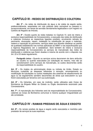CAPITULO III - REDES DE DISTRIBUIÇÃO E COLETORA
       Art. 3º - As redes de distribuição de água e de coleta de esgoto serão,
preferencialmente, assentadas em vias públicas (leito carroçável ou passeio) e,
excepcionalmente, em faixas de servidão devidamente legalizadas e com registro no
Cartório de Registro de Imóveis.

        Art. 4º - Exceto quanto às redes tratadas no Capítulo VI, será de inteira e
exclusiva responsabilidade da Concessionária, a execução das redes de distribuição
e coletoras (inclusive as respectivas ligações prediais), envolvendo retirada do
pavimento, escavação, reparo, instalação ou substituição de peças e materiais,
reaterro e reposição do pavimento, serviços estes que deverão obedecer ao padrão
de qualidade estabelecido nas normas aplicáveis da ABNT e nas especificações que
a Agencia Reguladora vier a estabelecer. Será também de inteira e exclusiva
responsabilidade da Concessionária os serviços de manutenção das redes de
distribuição e coletoras que forem doadas à mesma de acordo com o disposto nos
Art. 22 e 23 deste regulamento.

      Parágrafo único - Quando os serviços acima decorrerem de dano atribuído
      ao usuário ou quando executados por solicitação do mesmo, mas não se
      caracterizarem como serviços de manutenção, os custos decorrentes serão
      de responsabilidade do usuário.

Art. 5º - Os órgãos da administração direta ou indireta da União, Estado ou
Município custearão as despesas referentes à remoção, remanejamento ou
modificação de tubulações ou outras instalações dos sistemas de abastecimento de
água ou de esgotamento sanitário decorrentes de obras que executarem ou que
forem executadas por terceiros com sua autorização.

Art. 6º - Os hidrantes, em caso de incêndio, serão utilizados pelo Corpo de
Bombeiros da Brigada Militar do Estado ou Órgão devidamente autorizado pela
Concessionária.

Art. 7º - A manutenção dos hidrantes será de responsabilidade da Concessionária,
cabendo ao Corpo de Bombeiros comunicar à mesma qualquer irregularidade por
ele constatada.



 CAPITULO IV - RAMAIS PREDIAIS DE ÁGUA E ESGOTO
Art. 8º - Os ramais prediais de água e esgoto serão executados e mantidos pelo
prestador de serviços às suas expensas.




                                                                                 9
 