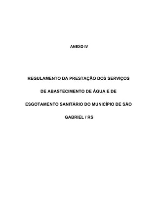 ANEXO IV




REGULAMENTO DA PRESTAÇÃO DOS SERVIÇOS


     DE ABASTECIMENTO DE ÁGUA E DE


ESGOTAMENTO SANITÁRIO DO MUNICÍPIO DE SÃO


               GABRIEL / RS
 