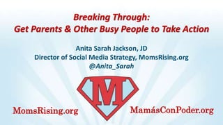Breaking Through:
Get Parents & Other Busy People to Take Action
Anita Sarah Jackson, JD
Director of Social Media Strategy, MomsRising.org
@Anita_Sarah
MomsRising.org MamásConPoder.org
 