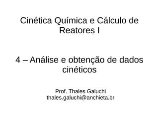 Cinética Química e Cálculo de
Reatores I
4 – Análise e obtenção de dados
cinéticos
Prof. Thales Galuchi
thales.galuchi@anchieta.br
 