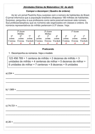 Atividades Diárias de Matemática ( 02 de abril)
Compor e decompor ( Quadro de ordens)
Ao ler um jornal Paulinho ficou surpreso com o número de habitantes do Brasil.
O jornal informava que a população brasileira ultrapassa 180 milhões de habitantes.
Surpreso, perguntou à sua professora como seria possível escrever este número.
Sua professoraexplicou que os números são organizados em classes e ordens. Os
números representativos do milhão pertencem à 3ª classe. Veja:
Praticando
1. Decomponha os números. Veja o modelo
a) 234 = ____________________________________________________________
___________________________________________________________________
___________________________________________________________________
b) 1.569 = ___________________________________________________________
____________________________________________________________________
____________________________________________________________________
c) 74.721 = __________________________________________________________
____________________________________________________________________
____________________________________________________________________
d) 26 = ______________________________________________________________
____________________________________________________________________
123 456 789 = 1 centena de milhão + 2 dezenas de milhão + 3
unidades de milhão + 4 centenas de milhar + 5 dezenas de milhar +
6 unidades de milhar + 7 centenas + 8 dezenas + 9 unidades
 