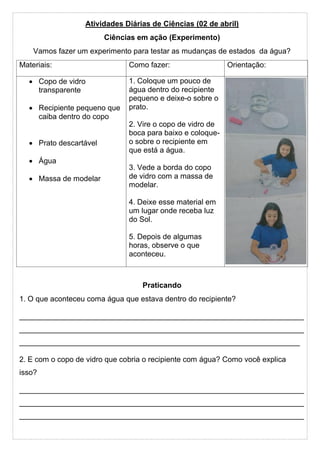 Atividades Diárias de Ciências (02 de abril)
Ciências em ação (Experimento)
Vamos fazer um experimento para testar as mudanças de estados da água?
Materiais: Como fazer: Orientação:
• Copo de vidro
transparente
• Recipiente pequeno que
caiba dentro do copo
• Prato descartável
• Água
• Massa de modelar
1. Coloque um pouco de
água dentro do recipiente
pequeno e deixe-o sobre o
prato.
2. Vire o copo de vidro de
boca para baixo e coloque-
o sobre o recipiente em
que está a água.
3. Vede a borda do copo
de vidro com a massa de
modelar.
4. Deixe esse material em
um lugar onde receba luz
do Sol.
5. Depois de algumas
horas, observe o que
aconteceu.
Praticando
1. O que aconteceu coma água que estava dentro do recipiente?
____________________________________________________________________
____________________________________________________________________
___________________________________________________________________
2. E com o copo de vidro que cobria o recipiente com água? Como você explica
isso?
____________________________________________________________________
____________________________________________________________________
____________________________________________________________________
 