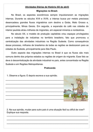 Atividades Diárias de História (02 de abril)
Migrações no Brasil.
No Brasil, os aspectos econômicos sempre impulsionaram as migrações
internas. Durante os séculos XVII e XVIII, a intensa busca por metais preciosos
desencadeou grandes fluxos migratórios com destino a Goiás, Mato Grosso e,
principalmente, Minas Gerais. Em seguida, a expansão do café nas cidades do
interior paulista atraiu milhares de migrantes, em especial mineiros e nordestinos.
No século XX, o modelo de produção capitalista criou espaços privilegiados
para a instalação de indústrias no território brasileiro, fato que promoveu a
centralização das atividades industriais na Região Sudeste. Como consequência
desse processo, milhares de brasileiros de todas as regiões se deslocaram para as
cidades do Sudeste, principalmente para São Paulo.
Outro aspecto das migrações internas no Brasil é que os fluxos são mais
comuns dentro dos próprios estados ou regiões de origem do migrante. Esse fato se
deve à descentralização da atividade industrial no país, antes concentrada na Região
Sudeste e em Regiões Metropolitanas.
Praticando
1. Observe a figura. E depois escreva a sua opinião.
____________________________________________________________________
____________________________________________________________________
____________________________________________________________________
____________________________________________________________________
____________________________________________________________________
____________________________________________________________________
2. Na sua opinião, mudar para outro país é uma situação fácil ou difícil de viver?
Explique sua resposta.
___________________________________________________________________
___________________________________________________________________
___________________________________________________________________
 