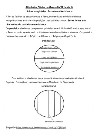Atividades Diárias de Geografia(02 de abril)
Linhas Imaginárias: Paralelos e Meridianos
A fim de facilitar os estudos sobre a Terra, os cientistas a dividiu em linhas
imaginárias que a cortam nas posições: vertical e horizontal. Essas linhas são
chamadas: de paralelos e meridianos.
Os paralelos são linhas que passam paralelamente à Linha do Equador, que “corta”
a Terra ao meio, ocasionando a divisão entre os hemisférios norte e sul. Os paralelos
mais conhecidos são o Trópico de Câncer e o Trópico de Capricórnio.
Os meridianos são linhas traçadas verticalmente com relação à Linha do
Equador. O meridiano mais conhecido é o Meridiano de Greenwich.
Sugestão:https://www.youtube.com/watch?v=Akjy3Dj4UzM
 