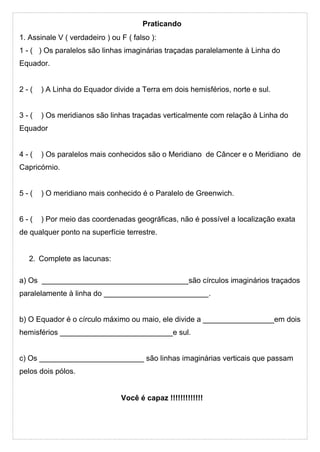 Praticando
1. Assinale V ( verdadeiro ) ou F ( falso ):
1 - ( ) Os paralelos são linhas imaginárias traçadas paralelamente à Linha do
Equador.
2 - ( ) A Linha do Equador divide a Terra em dois hemisférios, norte e sul.
3 - ( ) Os meridianos são linhas traçadas verticalmente com relação à Linha do
Equador
4 - ( ) Os paralelos mais conhecidos são o Meridiano de Câncer e o Meridiano de
Capricórnio.
5 - ( ) O meridiano mais conhecido é o Paralelo de Greenwich.
6 - ( ) Por meio das coordenadas geográficas, não é possível a localização exata
de qualquer ponto na superfície terrestre.
2. Complete as lacunas:
a) Os ___________________________________são círculos imaginários traçados
paralelamente à linha do _________________________.
b) O Equador é o círculo máximo ou maio, ele divide a _________________em dois
hemisférios ___________________________e sul.
c) Os _________________________ são linhas imaginárias verticais que passam
pelos dois pólos.
Você é capaz !!!!!!!!!!!!!
 