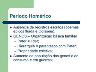 Período Homérico

   Ausência de registros escritos (poemas
    épicos Ilíada e Odisséia);
   GENOS – Organização básica familiar
     – Pater = líder;
     – Hierarquia = parentesco com Pater;
     – Propriedade coletiva;
   Aumento da população dos genos e do
    consumo = em guerras;
 
