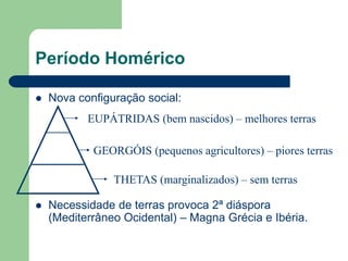 Período Homérico

   Nova configuração social:
           EUPÁTRIDAS (bem nascidos) – melhores terras

            GEORGÓIS (pequenos agricultores) – piores terras

                THETAS (marginalizados) – sem terras

   Necessidade de terras provoca 2ª diáspora
    (Mediterrâneo Ocidental) – Magna Grécia e Ibéria.
 