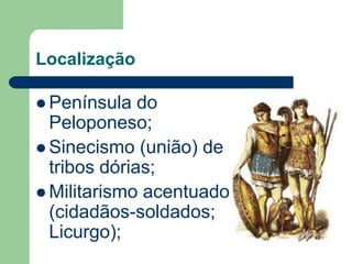 Localização

 Península   do
  Peloponeso;
 Sinecismo (união) de
  tribos dórias;
 Militarismo acentuado
  (cidadãos-soldados;
  Licurgo);
 