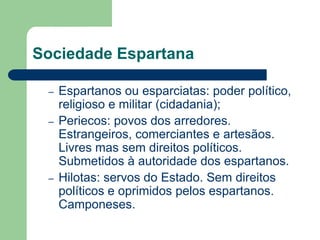 Sociedade Espartana

 –   Espartanos ou esparciatas: poder político,
     religioso e militar (cidadania);
 –   Periecos: povos dos arredores.
     Estrangeiros, comerciantes e artesãos.
     Livres mas sem direitos políticos.
     Submetidos à autoridade dos espartanos.
 –   Hilotas: servos do Estado. Sem direitos
     políticos e oprimidos pelos espartanos.
     Camponeses.
 
