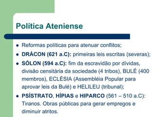 Política Ateniense

   Reformas políticas para atenuar conflitos;
   DRÁCON (621 a.C): primeiras leis escritas (severas);
   SÓLON (594 a.C): fim da escravidão por dívidas,
    divisão censitária da sociedade (4 tribos), BULÉ (400
    membros), ECLÉSIA (Assembléia Popular para
    aprovar leis da Bulé) e HELILEU (tribunal);
   PSÍSTRATO, HÍPIAS e HIPARCO (561 – 510 a.C):
    Tiranos. Obras públicas para gerar empregos e
    diminuir atritos.
 