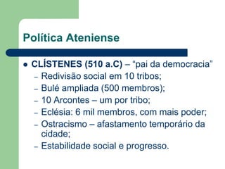 Política Ateniense

   CLÍSTENES (510 a.C) – “pai da democracia”
    – Redivisão social em 10 tribos;
    – Bulé ampliada (500 membros);
    – 10 Arcontes – um por tribo;
    – Eclésia: 6 mil membros, com mais poder;
    – Ostracismo – afastamento temporário da
      cidade;
    – Estabilidade social e progresso.
 