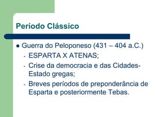 Período Clássico

   Guerra do Peloponeso (431 – 404 a.C.)
    - ESPARTA X ATENAS;
    - Crise da democracia e das Cidades-
      Estado gregas;
    - Breves períodos de preponderância de
      Esparta e posteriormente Tebas.
 