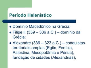 Período Helenístico

 Domínio Macedônico na Grécia;
 Filipe II (359 – 336 a.C.) – domínio da
  Grécia;
 Alexandre (336 – 323 a.C.) – conquistas
  territoriais amplas (Egito, Fenícia,
  Palestina, Mesopotâmia e Pérsia),
  fundação de cidades (Alexandrias);
 