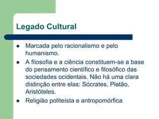 Legado Cultural

   Marcada pelo racionalismo e pelo
    humanismo.
   A filosofia e a ciência constituem-se a base
    do pensamento científico e filosófico das
    sociedades ocidentais. Não há uma clara
    distinção entre elas: Sócrates, Platão,
    Aristóteles.
   Religião politeísta e antropomórfica
 