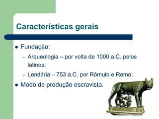 Características gerais

   Fundação:
    –   Arqueologia – por volta de 1000 a.C. pelos
        latinos;
    –   Lendária – 753 a.C. por Rômulo e Remo;
   Modo de produção escravista.
 