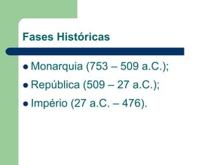 Fases Históricas

 Monarquia    (753 – 509 a.C.);
 República   (509 – 27 a.C.);
 Império   (27 a.C. – 476).
 