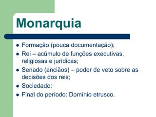 Monarquia
   Formação (pouca documentação);
   Rei – acúmulo de funções executivas,
    religiosas e jurídicas;
   Senado (anciãos) – poder de veto sobre as
    decisões dos reis;
   Sociedade:
   Final do período: Domínio etrusco.
 