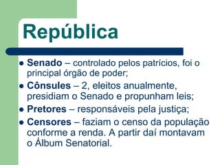 República
   Senado – controlado pelos patrícios, foi o
    principal órgão de poder;
 Cônsules – 2, eleitos anualmente,
  presidiam o Senado e propunham leis;
 Pretores – responsáveis pela justiça;
 Censores – faziam o censo da população
  conforme a renda. A partir daí montavam
  o Álbum Senatorial.
 