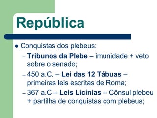 República
   Conquistas dos plebeus:
    – Tribunos da Plebe – imunidade + veto
      sobre o senado;
    – 450 a.C. – Lei das 12 Tábuas –
      primeiras leis escritas de Roma;
    – 367 a.C – Leis Licínias – Cônsul plebeu
      + partilha de conquistas com plebeus;
 