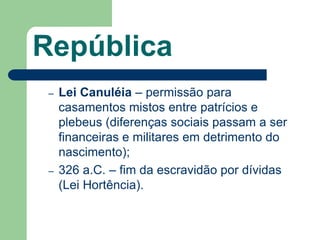 República
 –   Lei Canuléia – permissão para
     casamentos mistos entre patrícios e
     plebeus (diferenças sociais passam a ser
     financeiras e militares em detrimento do
     nascimento);
 –   326 a.C. – fim da escravidão por dívidas
     (Lei Hortência).
 