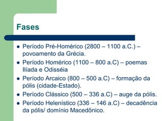 Fases

   Período Pré-Homérico (2800 – 1100 a.C.) –
    povoamento da Grécia.
   Período Homérico (1100 – 800 a.C) – poemas
    Ilíada e Odisséia
   Período Arcaico (800 – 500 a.C) – formação da
    pólis (cidade-Estado).
   Período Clássico (500 – 336 a.C) – auge da pólis.
   Período Helenístico (336 – 146 a.C) – decadência
    da pólis/ domínio Macedônico.
 