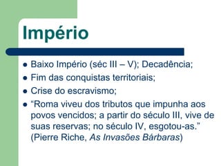 Império
   Baixo Império (séc III – V); Decadência;
   Fim das conquistas territoriais;
   Crise do escravismo;
   “Roma viveu dos tributos que impunha aos
    povos vencidos; a partir do século III, vive de
    suas reservas; no século IV, esgotou-as.”
    (Pierre Riche, As Invasões Bárbaras)
 
